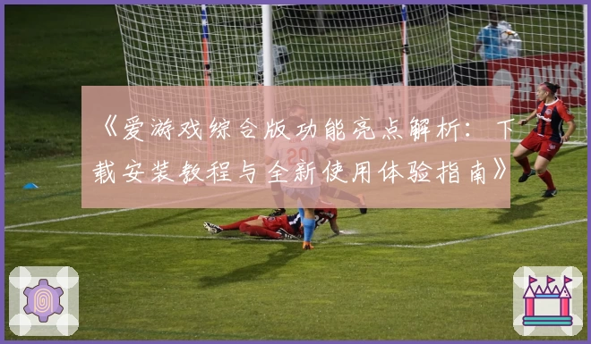 《爱游戏综合版功能亮点解析：下载安装教程与全新使用体验指南》