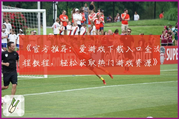 《官方推荐：爱游戏下载入口全流程教程，轻松获取热门游戏资源》