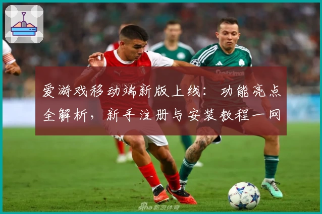 爱游戏移动端新版上线：功能亮点全解析，新手注册与安装教程一网打尽