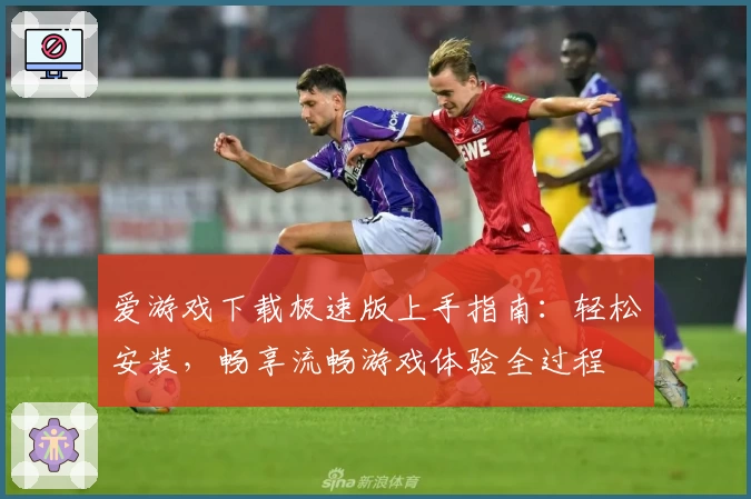 爱游戏下载极速版上手指南:轻松安装,畅享流畅游戏体验全过程