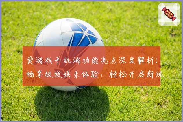爱游戏手机端功能亮点深度解析：畅享极致娱乐体验，轻松开启新玩法