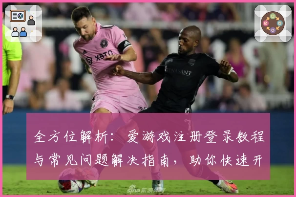 全方位解析：爱游戏注册登录教程与常见问题解决指南，助你快速开启畅玩之旅
