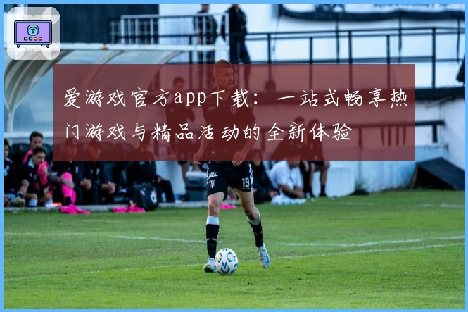 爱游戏官方app下载：一站式畅享热门游戏与精品活动的全新体验