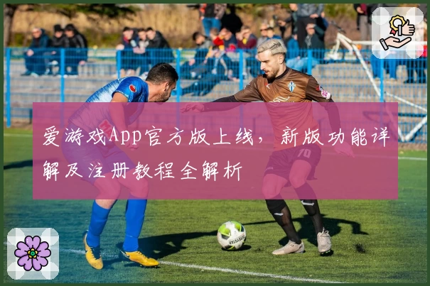 爱游戏App官方版上线，新版功能详解及注册教程全解析
