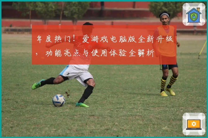 年度热门！爱游戏电脑版全新升级，功能亮点与使用体验全解析