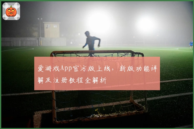 爱游戏App官方版上线，新版功能详解及注册教程全解析