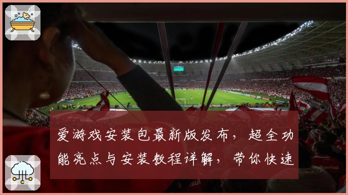 爱游戏安装包最新版发布，超全功能亮点与安装教程详解，带你快速上手畅玩