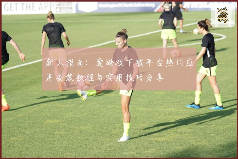 新人指南:爱游戏下载平台热门应用安装教程与实用技巧分享