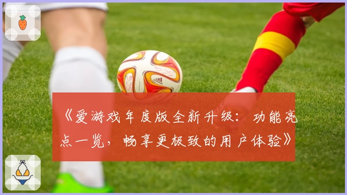 《爱游戏年度版全新升级：功能亮点一览，畅享更极致的用户体验》