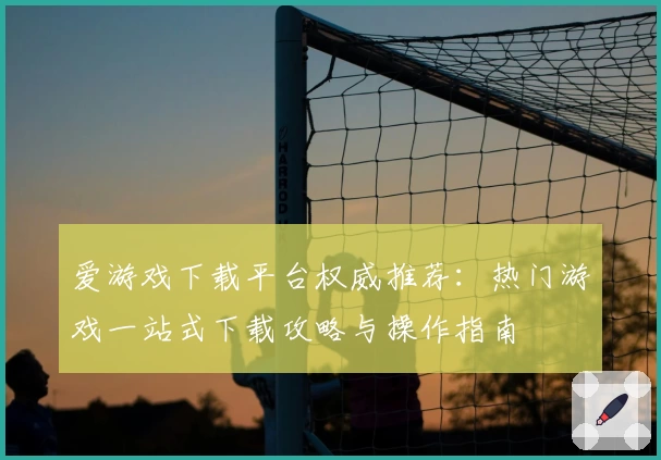爱游戏下载平台权威推荐：热门游戏一站式下载攻略与操作指南