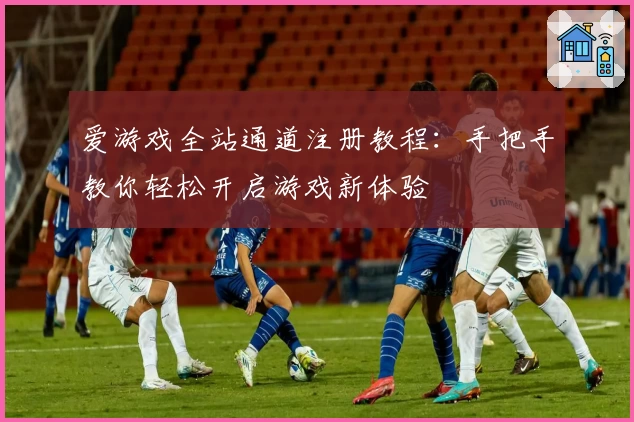 爱游戏全站通道注册教程：手把手教你轻松开启游戏新体验