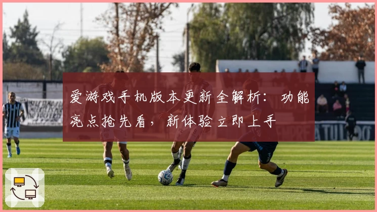 爱游戏手机版本更新全解析：功能亮点抢先看，新体验立即上手