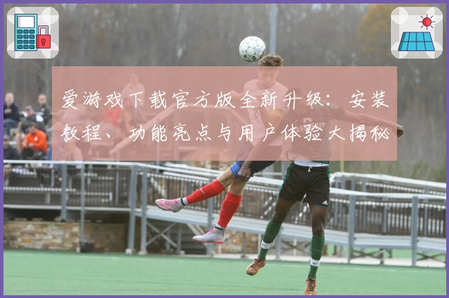爱游戏下载官方版全新升级：安装教程、功能亮点与用户体验大揭秘
